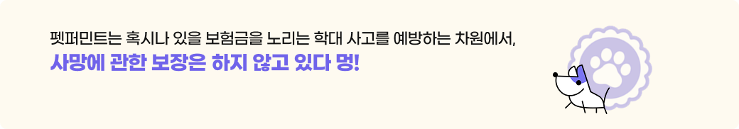 펫퍼민트는 혹시나 있을 보험금을 노리는 학대 사고를 예방하는 차원에서,사망에 관한 보장은 하지 않고 있다 멍!